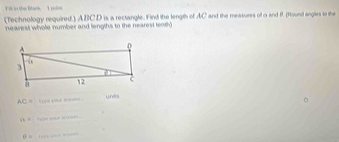 Fill in the Blank I point 
(Technology required.) ABCD is a rectangle. Find the length of AC and the measures of α and θ. (Round angles to the 
nearest whole number and lengths to the nearest tenth)
AC= type your answer.. units
alpha = type your answer...
0= type your answer .