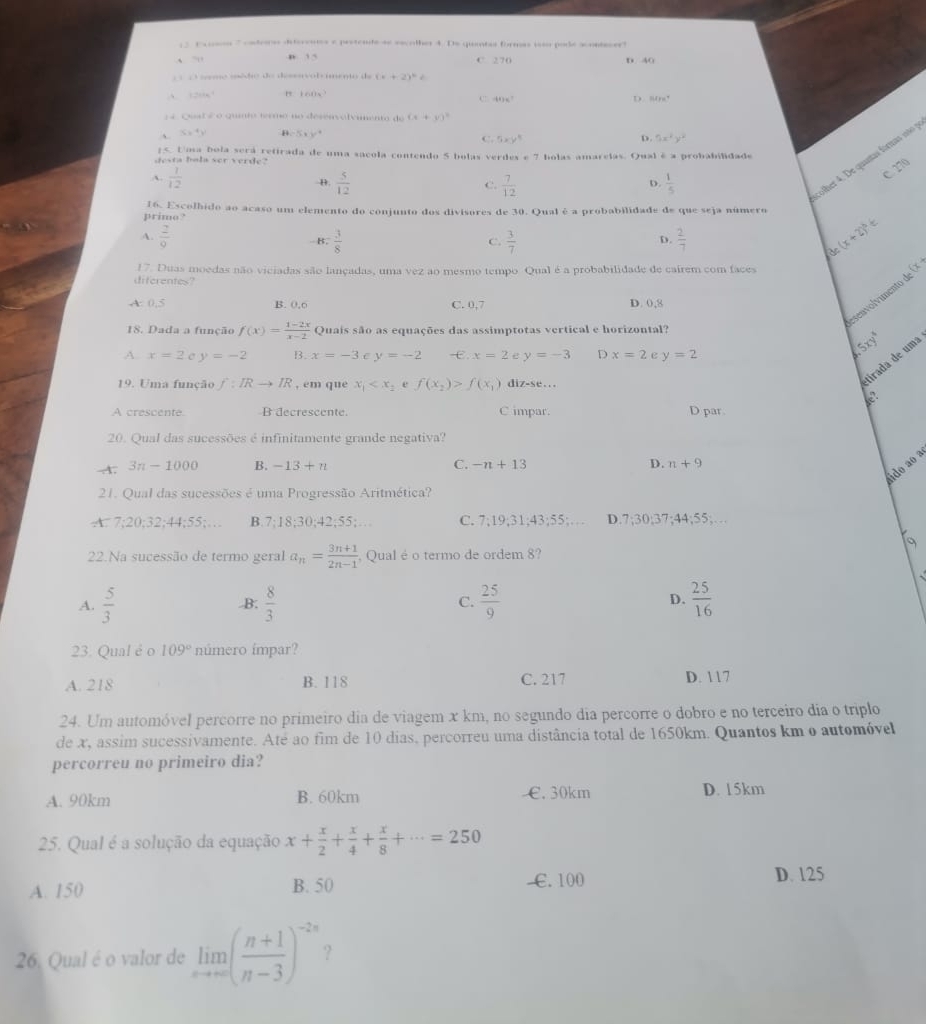 pa ssos ' cnteros deerenos e pestente se secolhes 4. De quentas formas isão pode scontecer
` . . n 15 C 270 D. 40
;       me we de d     o b ie nto d (x+2)^2
A. 120 1∩  1,2
C -4t)≤ 7
D. Solpus^+
1 4. Qual é o quinto termo no desenvolvimento de (x+y)^2
S,4) b=sqrt(2)x'y'
C. 5xy^5 5x^2y^2
D.
desta bala ser verde? 25. Uma bola será retirada de uma sacola contendo 5 bolas verdes e 7 holas amarelas. Qual é a probabilidade
A.  1/12 
C. 270
B.  5/12   7/12   1/5 
C.
D.
olher 4. De quantas formas 160 
primo? 16. Escolbido ao acaso um elemento do conjunto dos divisores de 30. Qual é a probabilidade de que seja número
A.  2/9   3/8   3/7   2/7 
B.
C.
D.
(x+2)^3=
de
17. Duas moedas não viciadas são lançadas, uma vez ao mesmo tempo Qual é a probabilidade de cairem com faces
diferentes?
enol imento _ 2
A. 0.5 B. 0.0 C. 0,7 D. 0,8
18. Dada a função f(x)= (1-2x)/x-2  Quais são as equações das assimptotas vertical e horizontal?
A. x=2 C y=-2 B. x=-3 C y=-2 -. x=2 e y=-3 D x=2 c y=2
5xy^4
19. Uma função f:IRto IR , em que x_1 6 f(x_2)>f(x_1) diz-se...
firada de uma
A crescente. B decrescente. C impar. D par.
20. Qual das sucessões é infinitamente grande negativa?
ido ao a
A. 3n-1000 B. -13+n C. -n+13 D. n+9
21. Qual das sucessões é uma Progressão Aritmética?
A 7:20;32;44;55;... B. 7:18;30;42;55; C. 7:19;31;43;55: D.7;30;37;44;55;…
22.Na sucessão de termo geral a_n= (3n+1)/2n-1  , Qual é o termo de ordem 8?
A.  5/3  B;  8/3  C.  25/9  D.  25/16 
23. Qual é o 109° número ímpar?
A. 218 B. 118 C. 217 D. 117
24. Um automóvel percorre no primeiro dia de viagem x km, no segundo dia percorre o dobro e no terceiro dia o triplo
de x, assim sucessivamente. Até ao fim de 10 dias, percorreu uma distância total de 1650km. Quantos km o automóvel
percorreu no primeiro dia?
A. 90km B. 60km €. 30km D. 15km
25. Qual é a solução da equação x+ x/2 + x/4 + x/8 +·s =250
A. 150 B. 50  €.100
D. 125
26. Qual é o valor de limlimits _nto ∈fty ( (n+1)/n-3 )^-2n ?