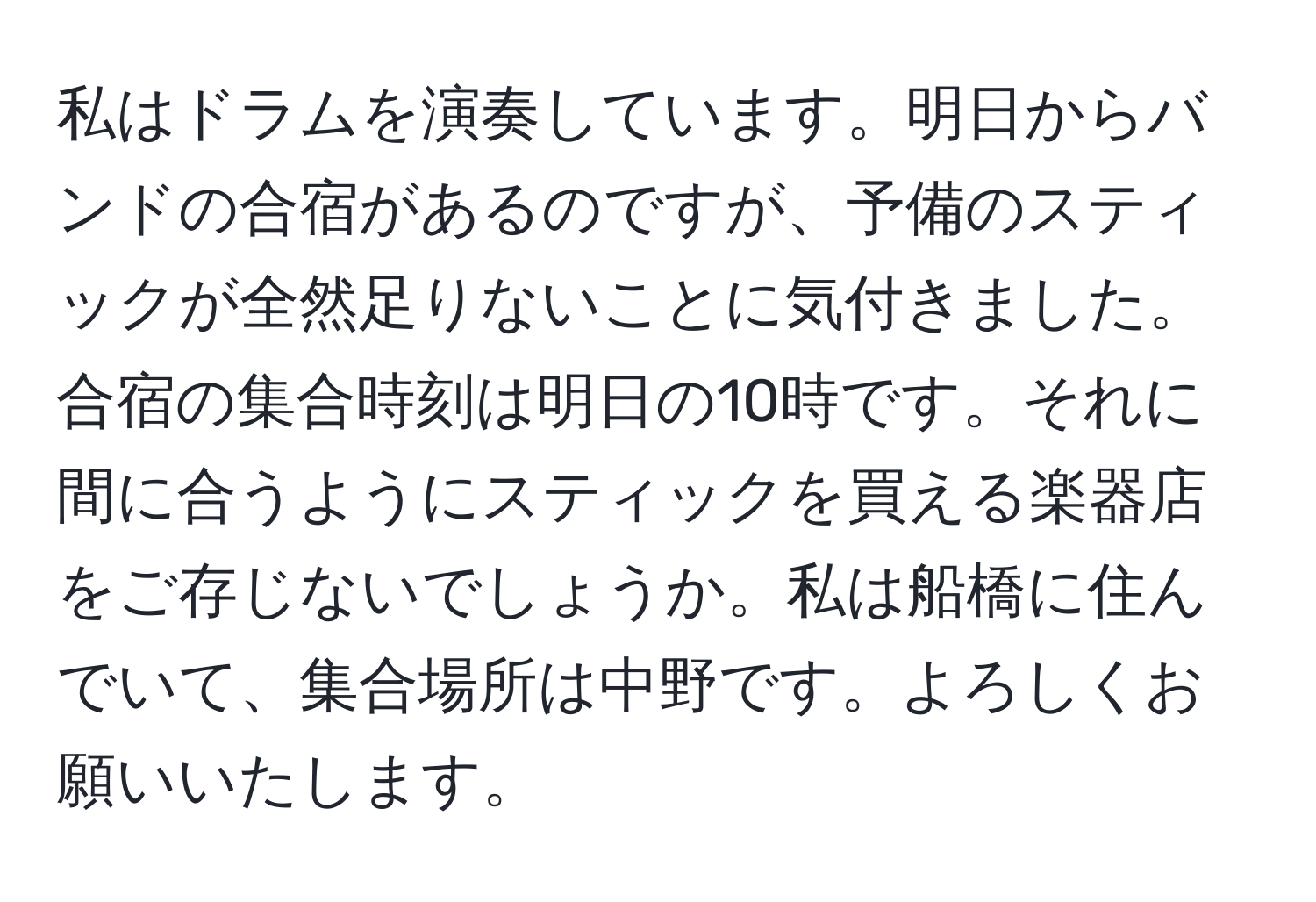 私はドラムを演奏しています。明日からバンドの合宿があるのですが、予備のスティックが全然足りないことに気付きました。合宿の集合時刻は明日の10時です。それに間に合うようにスティックを買える楽器店をご存じないでしょうか。私は船橋に住んでいて、集合場所は中野です。よろしくお願いいたします。