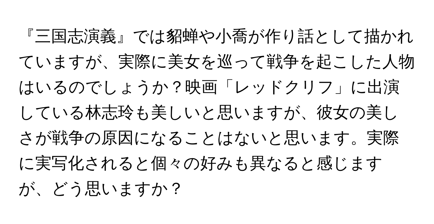 『三国志演義』では貂蝉や小喬が作り話として描かれていますが、実際に美女を巡って戦争を起こした人物はいるのでしょうか？映画「レッドクリフ」に出演している林志玲も美しいと思いますが、彼女の美しさが戦争の原因になることはないと思います。実際に実写化されると個々の好みも異なると感じますが、どう思いますか？