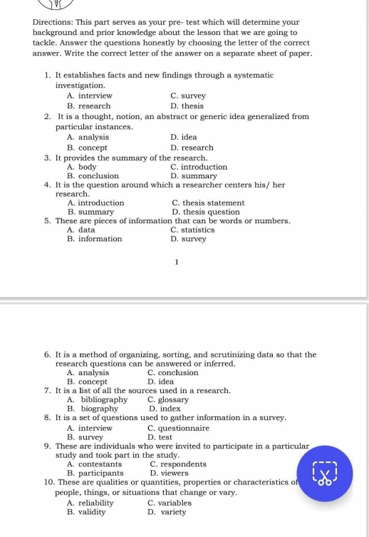 Directions: This part serves as your pre- test which will determine your
background and prior knowledge about the lesson that we are going to
tackle. Answer the questions honestly by choosing the letter of the correct
answer. Write the correct letter of the answer on a separate sheet of paper.
1. It establishes facts and new findings through a systematic
investigation.
A. interview C. survey
B. research D. thesis
2. It is a thought, notion, an abstract or generic idea generalized from
particular instances.
A. analysis D. idea
B. concept D. research
3. It provides the summary of the research.
A. body C. introduction
B. conclusion D. summary
4. It is the question around which a researcher centers his/ her
research.
A. introduction C. thesis statement
B. summary D. thesis question
5. These are pieces of information that can be words or numbers.
A. data C. statistics
B. information D. survey
1
6. It is a method of organizing, sorting, and scrutinizing data so that the
research questions can be answered or inferred.
A. analysis C. conclusion
B. concept D. idea
7. It is a list of all the sources used in a research.
A. bibliography C. glossary
B. biography D. index
8. It is a set of questions used to gather information in a survey.
A. interview C. questionnaire
B. survey D. test
9. These are individuals who were invited to participate in a particular
study and took part in the study.
A. contestants C. respondents
B. participants D. viewers
10. These are qualities or quantities, properties or characteristics of
people, things, or situations that change or vary.
A. reliability C. variables
B. validity D. variety