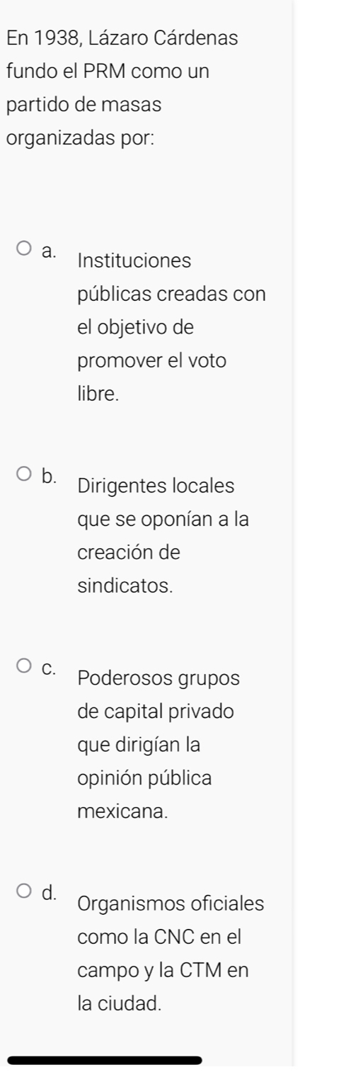 En 1938, Lázaro Cárdenas
fundo el PRM como un
partido de masas
organizadas por:
a. Instituciones
públicas creadas con
el objetivo de
promover el voto
libre.
b. Dirigentes locales
que se oponían a la
creación de
sindicatos.
C. Poderosos grupos
de capital privado
que dirigían la
opinión pública
mexicana.
d. Organismos oficiales
como la CNC en el
campo y la CTM en
la ciudad.