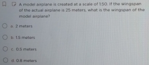 A model airplane is created at a scale of 1:50. If the wingspan
of the actual airplane is 25 meters, what is the wingspan of the
model airplane?
a. 2 meters
b. 1.5 meters
c. 0.5 meters
d. 0.8 meters