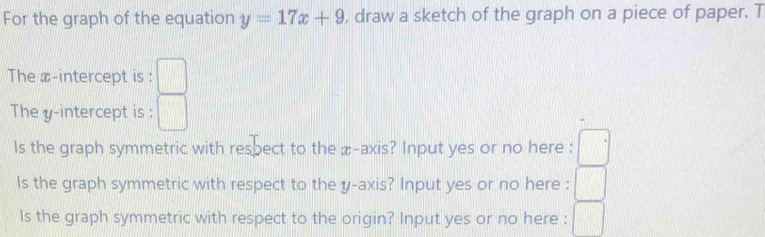 For the graph of the equation y=17x+9 , draw a sketch of the graph on a piece of paper. T 
The x-intercept is : □ 
The y-intercept is : □ 
Is the graph symmetric with respect to the æ -axis? Input yes or no here : □ 
Is the graph symmetric with respect to the y-axis? Input yes or no here : □ 
ls the graph symmetric with respect to the origin? Input yes or no here : □