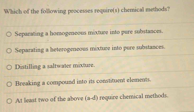 Which of the following processes require(s) chemical methods?
Separating a homogeneous mixture into pure substances.
Separating a heterogeneous mixture into pure substances.
Distilling a saltwater mixture.
Breaking a compound into its constituent elements.
At least two of the above (a-d) require chemical methods.