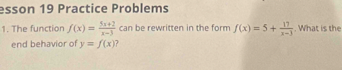 esson 19 Practice Problems
1. The function f(x)= (5x+2)/x-3  can be rewritten in the form f(x)=5+ 17/x-3 . What is the
end behavior of y=f(x) ?