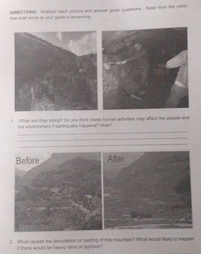 DIRECTIONS: Analyze each picture and answer given questions. Refer from the rubric 
that shall serve as your guide in answering. 
1. What are they doing? Do you think these human activities may affect the people and 
the environment if earthquake happens? How? 
_ 
_ 
_ 
Before After 
2. What causes the denudation or balding of this mountain? What would likely to happen 
if there would be heavy rains or typhoon?