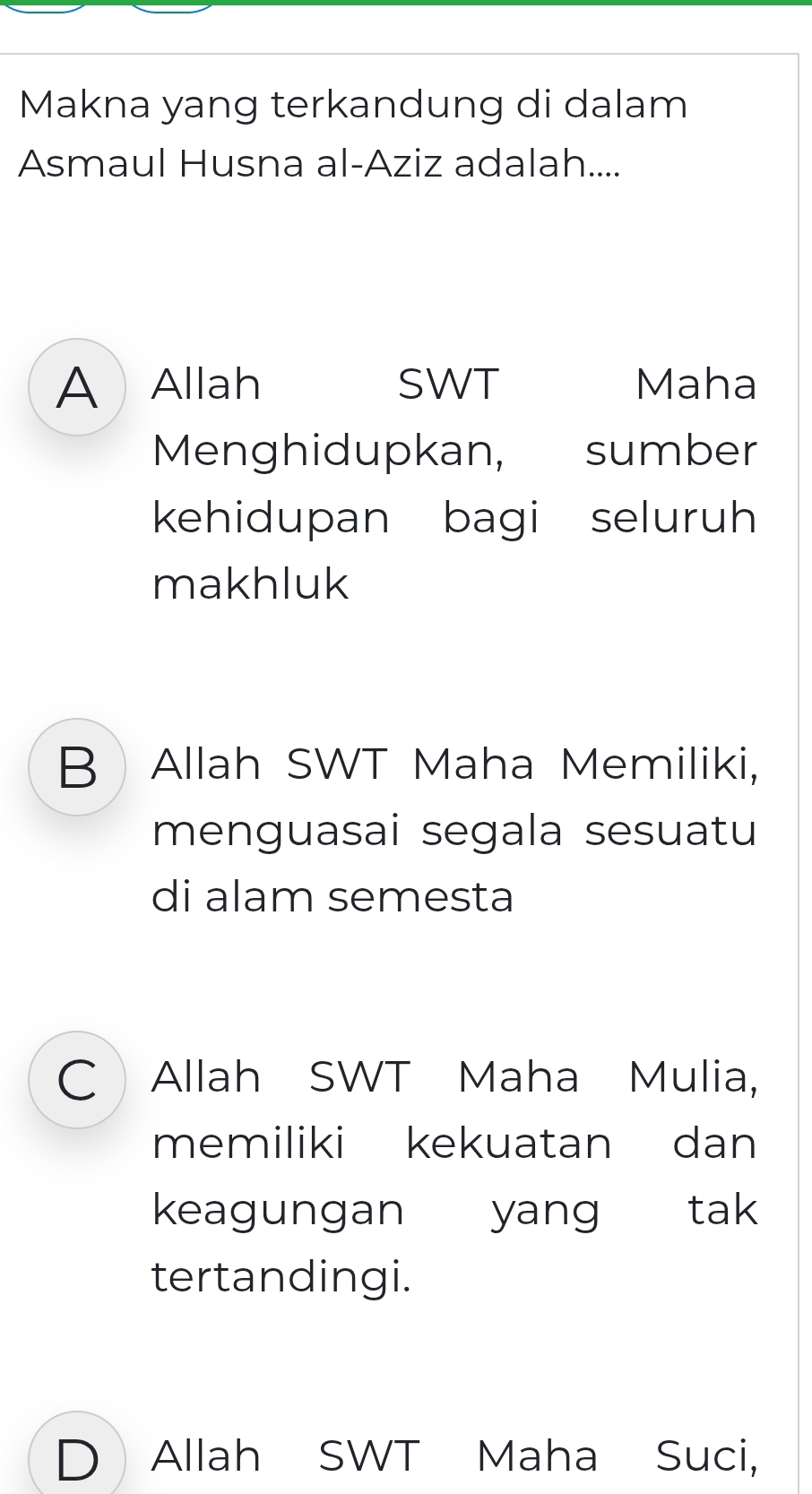 Makna yang terkandung di dalam
Asmaul Husna al-Aziz adalah....
A Allah SWT Maha
Menghidupkan, sumber
kehidupan bagi seluruh
makhluk
B Allah SWT Maha Memiliki,
menguasai segala sesuatu
di alam semesta
C Allah SWT Maha Mulia,
memiliki kekuatan dan
keagungan yang tak
tertandingi.
D Allah SWT Maha Suci,