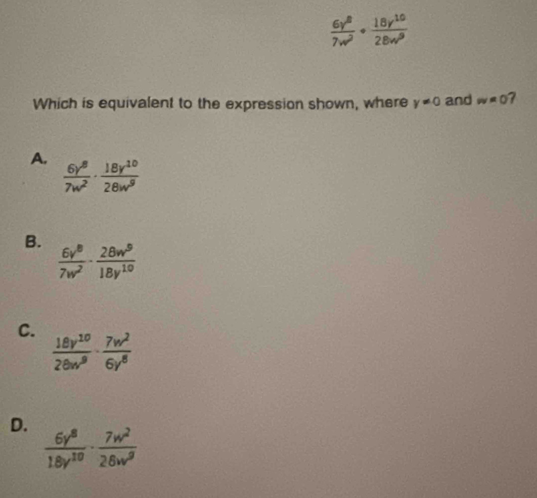  6y^8/7w^2 ·  18y^(10)/28w^9 
Which is equivalent to the expression shown, where y!= 0 and w=0 7
A.  6y^8/7w^2 ·  18y^(10)/28w^9 
B.
 6v^8/7w^2 ·  28w^9/18y^(10) 
C.  18v^(10)/28w^9 ·  7w^2/6y^8 
D.
 6y^8/18y^(10) ·  7w^2/26w^9 