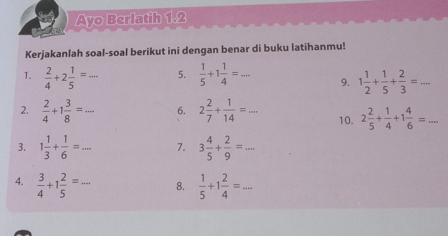 Ayo Berlatih 1.2 
1 
Kerjakanlah soal-soal berikut ini dengan benar di buku latihanmu! 
1.  2/4 +2 1/5 =...  1/5 +1 1/4 =... 
5. 
9. 1 1/2 + 1/5 + 2/3 =... 
2.  2/4 +1 3/8 =... 2 2/7 + 1/14 =... 
6. 
10. 2 2/5 + 1/4 +1 4/6 =... 
3. 1 1/3 + 1/6 =... 3 4/5 + 2/9 =... 
7. 
4.  3/4 +1 2/5 =...  1/5 +1 2/4 =... 
8.