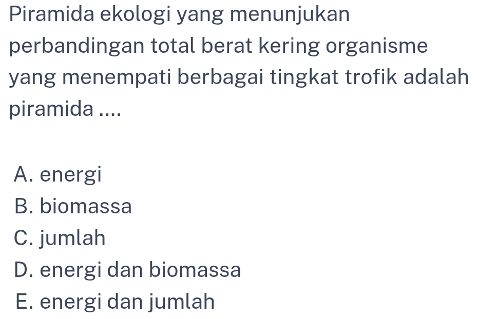 Piramida ekologi yang menunjukan
perbandingan total berat kering organisme
yang menempati berbagai tingkat trofik adalah
piramida ....
A. energi
B. biomassa
C. jumlah
D. energi dan biomassa
E. energi dan jumlah