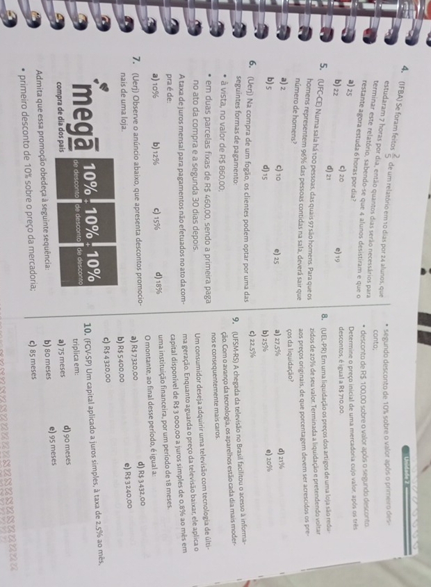 Unid ale 7
4. (IFBA) Se foram feitos  2/5  de um relatório em 10 dias por 24 alunos, que
segundo desconto de 10% sobre o valor após o primeiro des
estudaram 7 horas por dia, então quantos dias serão necessários para
conto;
terminar este relatório, sabendo-se que 4 alunos desistiram e que o
desconto de R$ 100,00 sobre o valor após o segundo desconto.
restante agora estuda 6 horas por dia?
Determine o preço inicial de uma mercadoria cujo valor, após os três
a) 25 C) 20 e) 19 descontos, é igual a R$ 710,00.
b) 22 d) 21
8. (UEL-PR) Em uma liquidação os preços dos artigos de uma loja são redu-
5. (UFC-CE) Numa sala há 100 pessoas, das quais 97 são homens. Para que os
zidos de 20% de seu valor. Terminada a liquidação e pretendendo voltar
homens representem 96% das pessoas contidas na sala, deverá sair que aos preços originais, de que porcentagem devem ser acrescidos os pre
número de homens?
ços da liquidação?
a) 2 C) 10 e) 25 a) 27,5%
d) 21%
b)s d)15 b) 25%
e)20%
6. (Uerj) Na compra de um fogão, os clientes podem optar por uma das c) 22.5%
seguintes formas de pagamento:
9. (UFSM-RS) A chegada da televisão no Brasil facilitou o acesso à informa-
à vista, no valor de R$ 860,00,
ção. Com o avanço da tecnologia, os aparelhos estão cada dia mais moder-
em duas parcelas fixas de R$ 460,00, sendo a primeira paga nos e consequentemente mais caros.
no ato da compra e a segunda 30 dias depois.
A taxa de juros mensal para pagamentos não efetuados no ato da com- Um consumidor deseja adquirir uma televisão com tecnologia de últi-
ma geração. Enquanto aguarda o preço da televisão baixar, ele aplica o
pra é de:
capital disponível de R$ 3 000,00 a juros simples de 0,8% a0 mês em
a)10% b) 12% c) 15% d) 18% uma instituição financeira, por um período de 18 meses.
7. (Uerj) Observe o anúncio abaixo, que apresenta descontos promocio- a) R$ 7320,00 O montante, ao final desse período, é igual a:
d) R$ 3 432,00
nais de uma loja.
b) R$ 5400,00 e) R$ 3 240,00
c) R$ 4320,00
10% : 10% : 10% 10. (FGV-SP) Um capital aplicado a juros simples, à taxa de 2,5% ao mês,
mega de desconto de desconto de desconto triplica em:
compra de dia dos pais a) 75 meses d) 90 meses
Admita que essa promoção obedeça à seguinte sequência: b) 80 meses e) 95 meses
primeiro desconto de 10% sobre o preço da mercadoria; c) 85 meses