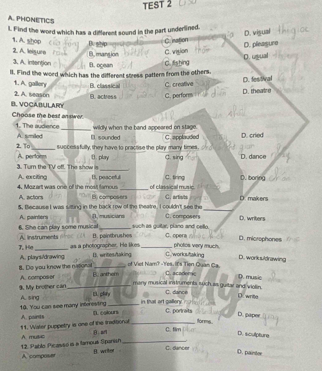 TEST 2
A. PHONETICS
I. Find the word which has a different sound in the part underlined.
1. A. shop B. ship
C. nation D. vigual
D. pleasure
2. A. leisure C. vision
B mansion
3、 A. intention B. ocean
C. fishing D. usual
ll. Find the word which has the different stress pattern from the others,
D. festival
1. A. gallery B. classical C. creative
2. A. season B. actress C. perform
D. theatre
B. VOCABULARY
Choose the best answer.
1. The audience _wildly when the band appeared on stage.
A. smiled B. sounded C. applauded D. cried
2. To_ successfully, they have to practise the play many times.
A. perform B. play C. sing D. dance
3. Turn the TV off. The show is
_
A. exciting B. peaceful C. tiring D. boring
4. Mozart was one of the most famous _of classical music.
A. actors B composers C. artists D. makers
_
5. Because I was sitting in the back row of the theatre, I couldn't see the
A. painters B. musicians C. composers D. writers
6. She can play some musical_ such as guitar, piano and cello.
A. instruments B, paintbrushes C. opera
D. microphones
7. He_ as a photographer. He likes _photos very much.
A. plays/drawing B. writes/taking C. works/taking
D. works/drawing
8. Do you know the national_
of Viet Nam? -Yes. It's Tien Quan Ca.
A composer B. anthem
C. academic D. music
_many musical instruments such as guitar and violin.
9. My brother can C. dance
B. play
A. sing
D. write
10. You can see many interesting_
in that art gallery no 
A. paints B. colours
C. portraits
D. paper
11. Water puppetry is one of the traditional_
forms.
C. film
A music B. art D. sculpture
12. Pablo Picasso is a famous Spanish_
.
C. dancer
A camposer B. writer D. painter