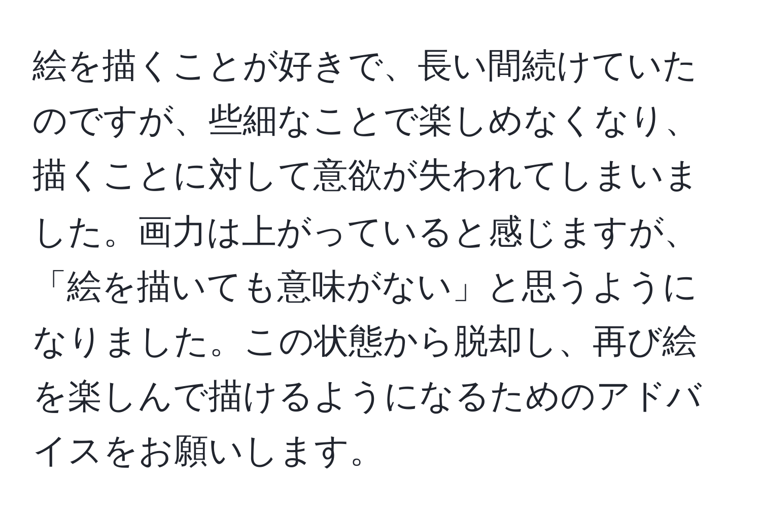 絵を描くことが好きで、長い間続けていたのですが、些細なことで楽しめなくなり、描くことに対して意欲が失われてしまいました。画力は上がっていると感じますが、「絵を描いても意味がない」と思うようになりました。この状態から脱却し、再び絵を楽しんで描けるようになるためのアドバイスをお願いします。