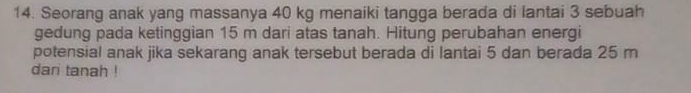 Seorang anak yang massanya 40 kg menaiki tangga berada di lantai 3 sebuah 
gedung pada ketinggian 15 m dari atas tanah. Hitung perubahan energi 
potensial anak jika sekarang anak tersebut berada di lantai 5 dan berada 25 m
dari tanah !