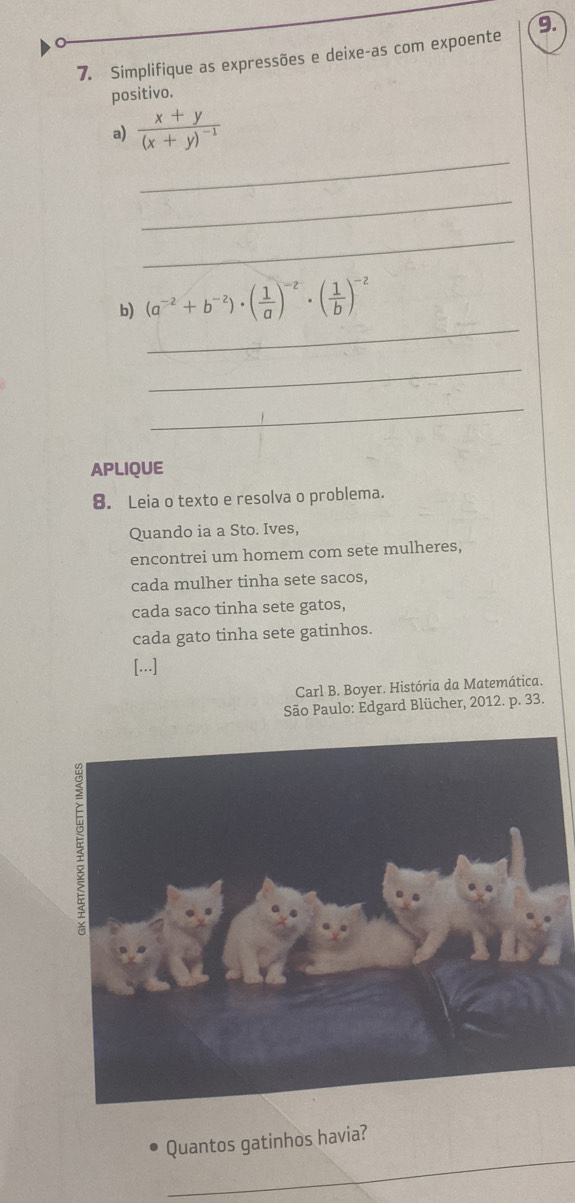 Simplifique as expressões e deixe-as com expoente 9. 
positivo. 
_ 
a) frac x+y(x+y)^-1
_ 
_ 
_ 
b) (a^(-2)+b^(-2))· ( 1/a )^-2· ( 1/b )^-2
_ 
_ 
APLIQUE 
8. Leia o texto e resolva o problema. 
Quando ia a Sto. Ives, 
encontrei um homem com sete mulheres, 
cada mulher tinha sete sacos, 
cada saco tinha sete gatos, 
cada gato tinha sete gatinhos. 
[...] 
Carl B. Boyer. História da Matemática. 
São Paulo: Edgard Blücher, 2012. p. 33. 
_ 
Quantos gatinhos havia?