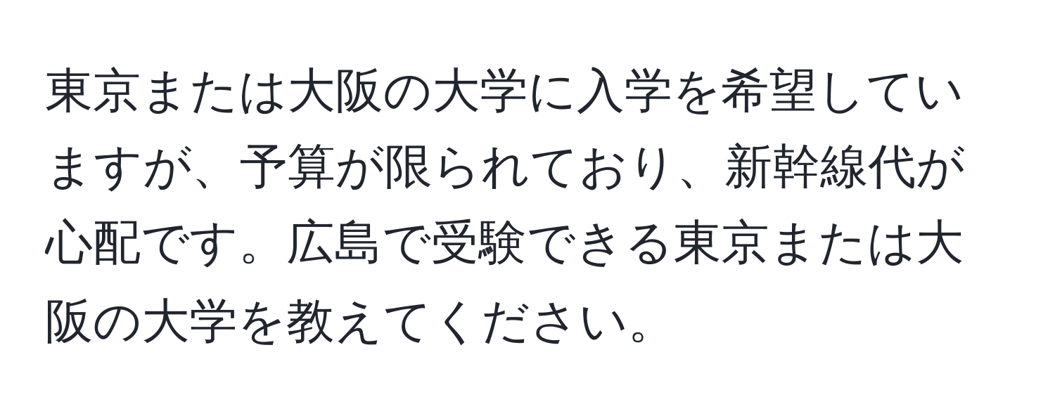 東京または大阪の大学に入学を希望していますが、予算が限られており、新幹線代が心配です。広島で受験できる東京または大阪の大学を教えてください。