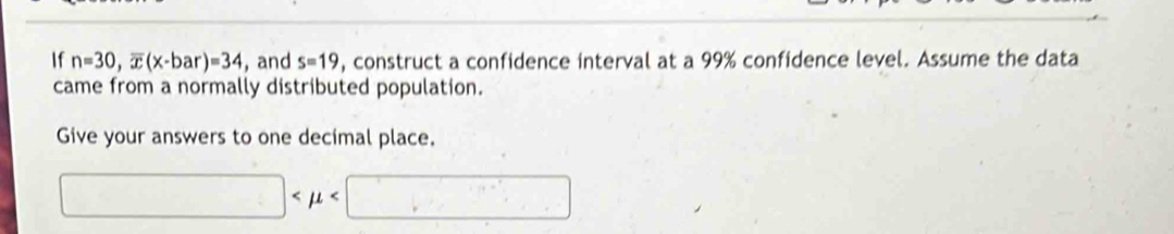 If n=30, overline x(x-bar)=34 , and s=19 , construct a confidence interval at a 99% confidence level. Assume the data 
came from a normally distributed population. 
Give your answers to one decimal place.
□