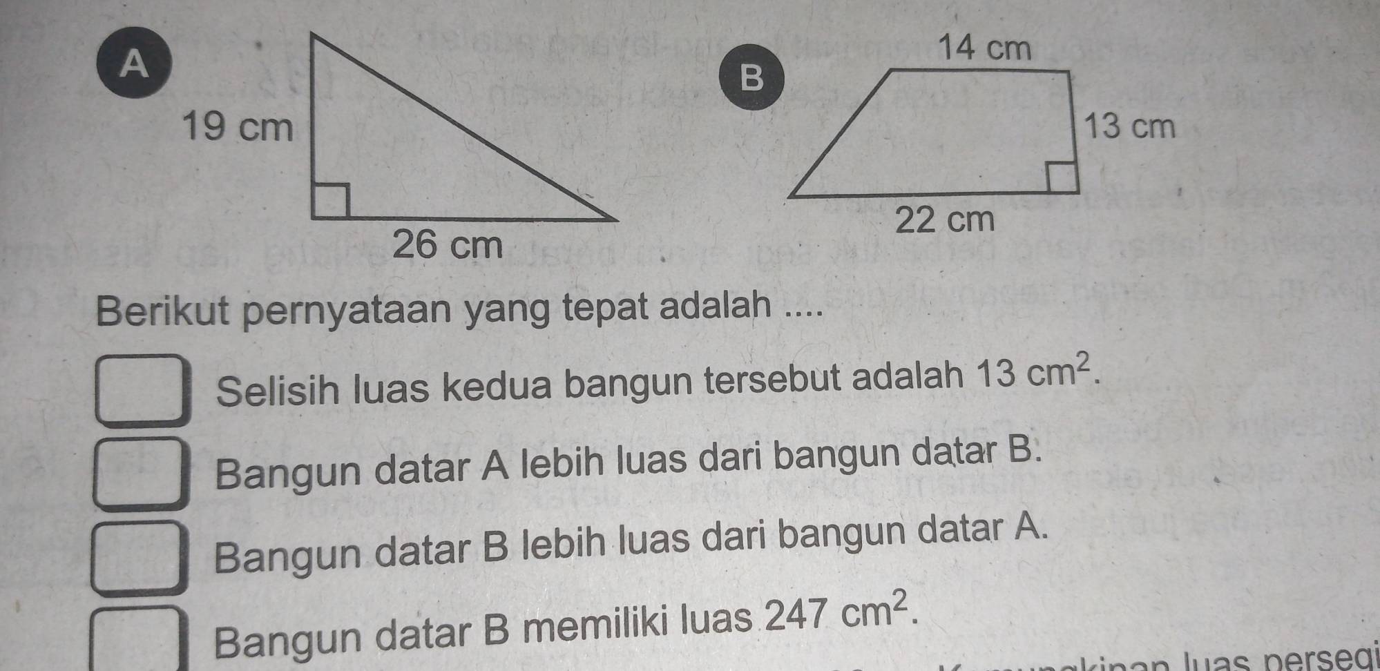 Berikut pernyataan yang tepat adalah ....
Selisih luas kedua bangun tersebut adalah 13cm^2.
Bangun datar A lebih luas dari bangun datar B.
Bangun datar B lebih luas dari bangun datar A.
Bangun datar B memiliki luas 247cm^2.