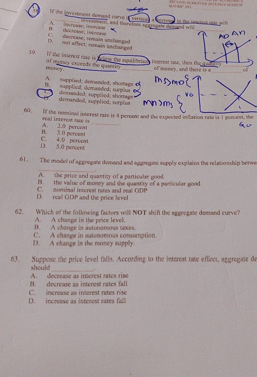 SECOND SEMESTER 2023/2024 SESSION
MATRIC NO
58 If the investment demand curve if vertical, a decreast in the interest rale will
investment, and therefore aggregate demand will
A. increase; increase
B. decrease; increase
C. decrease; remain unchanged
D. not affect; remain unchanged
59. If the interest rate is below the equilibrium interest rate, then the quantity__
of money exceeds the quantity of money, and there is a
money. __of
A. supplied; demanded; shortage
B. supplied; demanded; surplus
demanded; supplied; shortage
demanded; supplied; surplus
_
60. If the nominal interest rate is 4 percent and the expected inflation rate is 1 percent, the
real interest rate is
A. 2.0 percent
B. 3.0 percent
C. 4.0 pereent
D. 5.0 percent
61. The model of aggregate demand and aggregate supply explains the relationship betwe
_
.
A. the price and quantity of a particular good
B. the value of money and the quantity of a particular good
C. nominal interest rates and real GDP
D. real GDP and the price level
62. Which of the following factors will NOT shift the aggregate demand curve?
A. A change in the price level.
B. A change in autonomous taxes.
C. A change in autonomous consumption.
D. A change in the money supply
63. Suppose the price level falls. According to the interest rate effect, aggregate de
should
_.
A. decrease as interest rates rise
B. decrease as interest rates fall
C. increase as interest rates rise
D. increase as interest rates fall