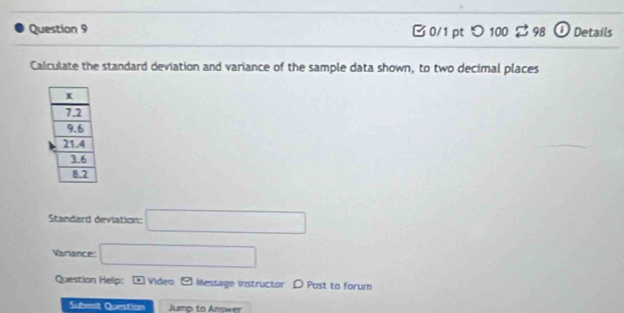 0/1 ptつ 100 $ 98 12 Details 
Calculate the standard deviation and variance of the sample data shown, to two decimal places 
Standard deviation: □ 
Variance □ 
Question Help: D Video □ Message instructor D Post to forum 
Submilt Question Jump to Answer