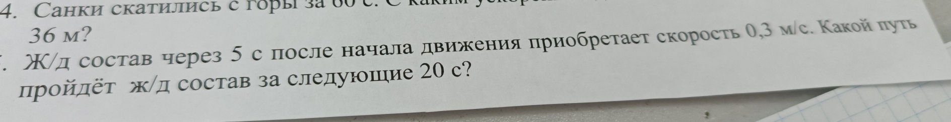 Cанки скатились с горы за 60 c. C
36 m? 
Χ/д состав через 5 спосле начала движения приобретает скорость θ, 3 мс. Κакой πуть 
ηройπёт ж/д состав за следуюшие 20 с?