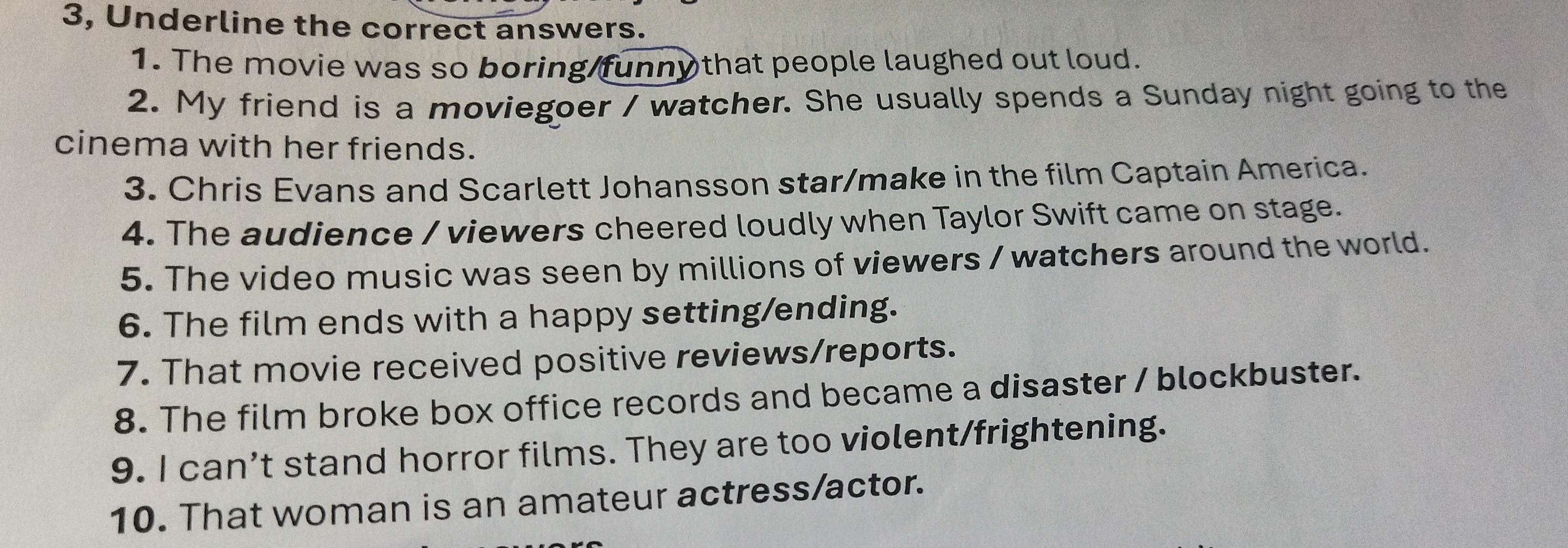 3, Underline the correct answers. 
1. The movie was so boring funny that people laughed out loud. 
2. My friend is a moviegoer / watcher. She usually spends a Sunday night going to the 
cinema with her friends. 
3. Chris Evans and Scarlett Johansson star/make in the film Captain America. 
4. The audience / viewers cheered loudly when Taylor Swift came on stage. 
5. The video music was seen by millions of viewers / watchers around the world. 
6. The film ends with a happy setting/ending. 
7. That movie received positive reviews/reports. 
8. The film broke box office records and became a disaster / blockbuster. 
9. I can’t stand horror films. They are too violent/frightening. 
10. That woman is an amateur actress/actor.