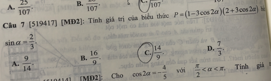 B.
A.  25/107 . frac 107. 107
Câu 7 [519417] [MĐ2]: Tính giá trị của biểu thức P=(1-3cos 2alpha )(2+3cos 2alpha ) bié
sin alpha = 2/3 .
D.  7/3 .
A.  9/14 .
B.  16/9 .
C.  14/9 . 
[MĐ2]: Cho cos 2alpha =- 4/5  với  π /2  . Tính giá