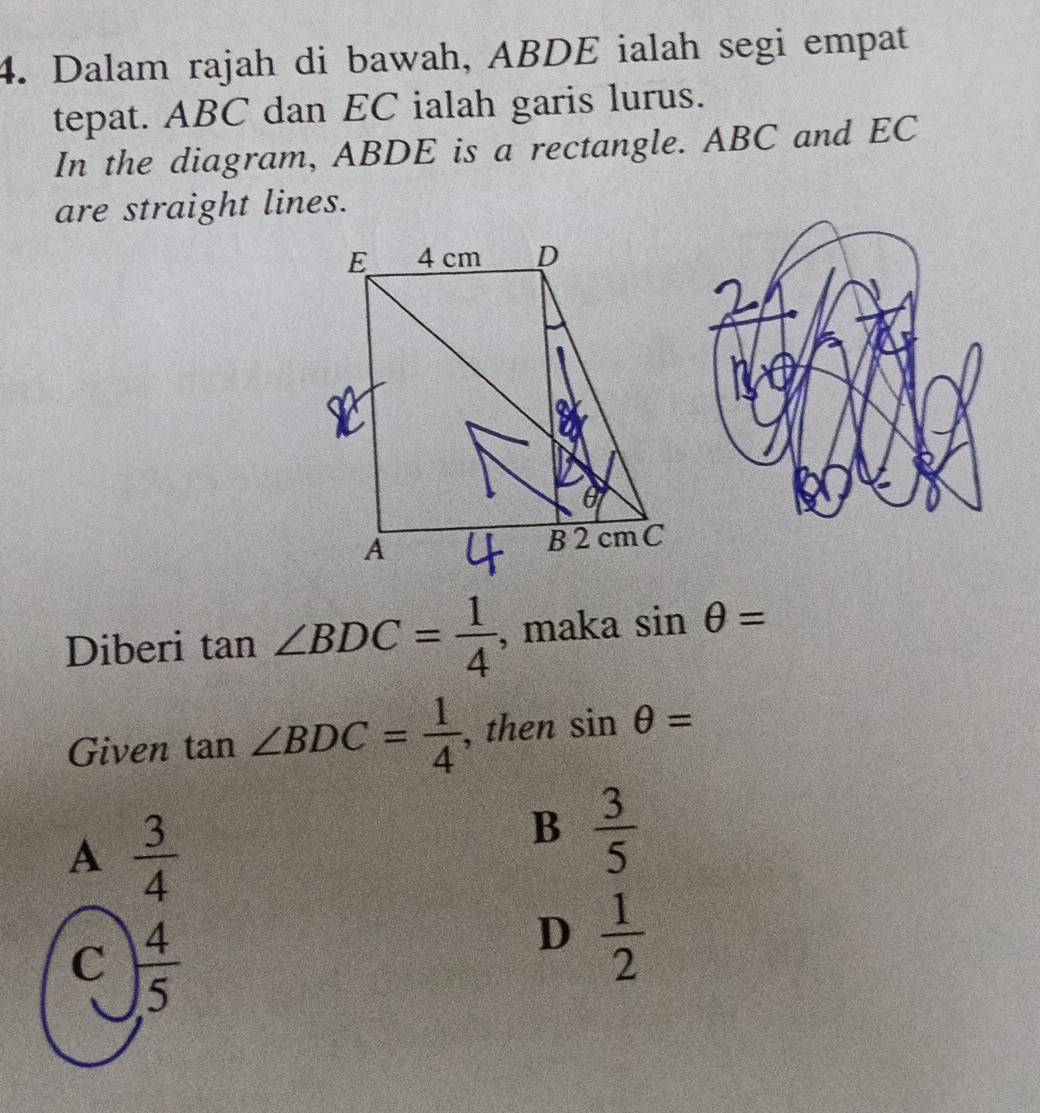 Dalam rajah di bawah, ABDE ialah segi empat
tepat. ABC dan EC ialah garis lurus.
In the diagram, ABDE is a rectangle. ABC and EC
are straight lines.
Diberi tan ∠ BDC= 1/4  , maka sin θ =
Given tan ∠ BDC= 1/4  , then sin θ =
A  3/4 
B  3/5 
C  4/5 
D  1/2 