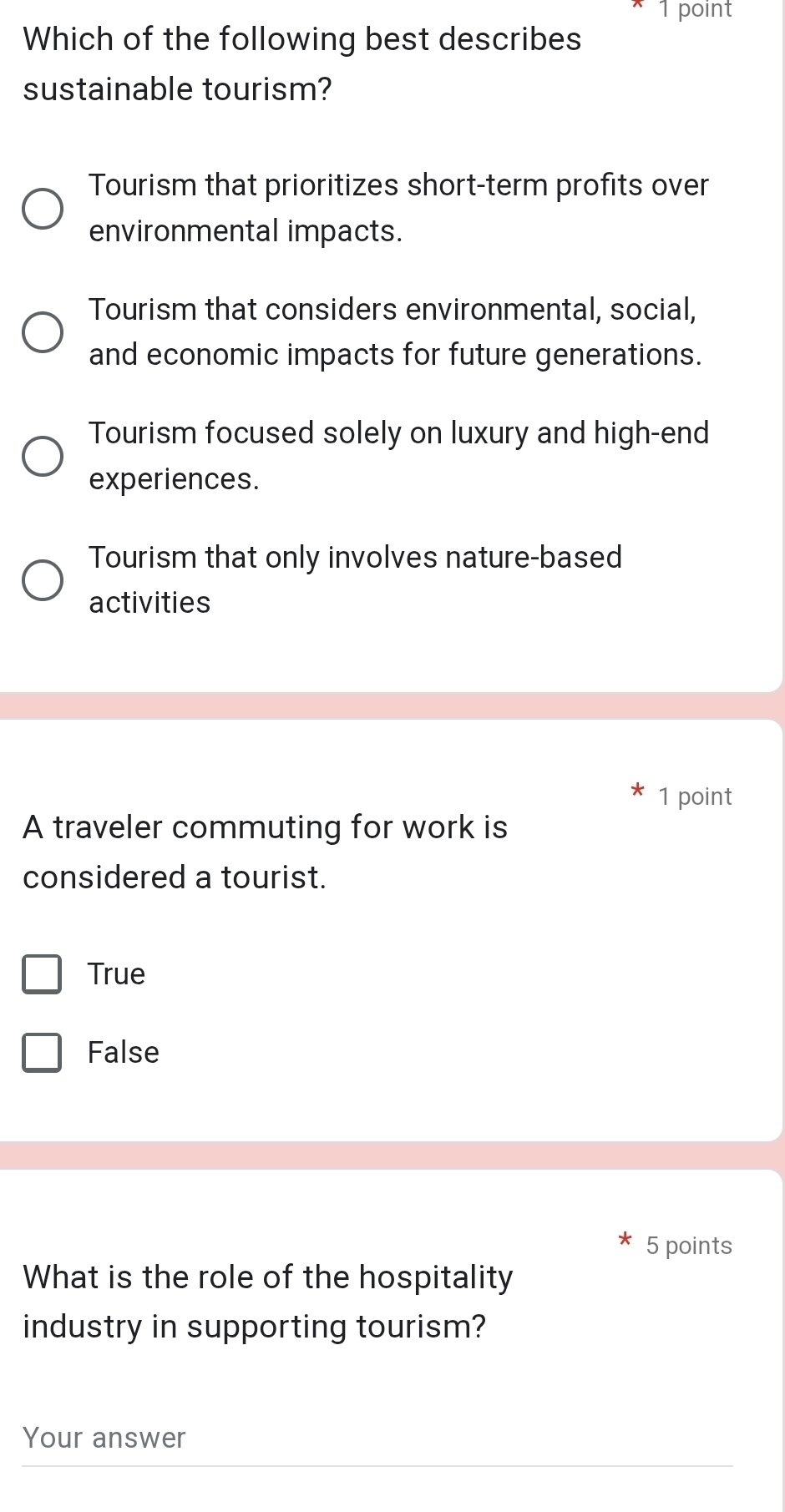 Which of the following best describes
sustainable tourism?
Tourism that prioritizes short-term profits over
environmental impacts.
Tourism that considers environmental, social,
and economic impacts for future generations.
Tourism focused solely on luxury and high-end
experiences.
Tourism that only involves nature-based
activities
1 point
A traveler commuting for work is
considered a tourist.
True
False
5 points
What is the role of the hospitality
industry in supporting tourism?
Your answer