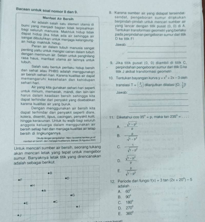 Bacaan untuk soal nomor 8 dan 9. 8. Karena sumber air yang didapat tersendat-
Manfaat Air Bersih sendat, pengeboran sumur dilakukan
Air adalah salah satu elemen utama di berpindah-pindah untuk mencari sumber air
bumi yang menjadi bagian tidak terpisahkan yang lancar dengan titik pusat (0,0) di A.
bagi seluruh manusia. Makhluk hidup tidak Tentukan transformasi geometri yang berlaku
dapat hidup jika tidak ada air sehingga air pada perpindahan pengeboran sumur dari titik
sangat dibutuhkan untuk menjaga kelangsung- D ke titik F!
an hidup makhluk hidup.
Jawab:
Peran air dalam tubuh manusia sangat_
penting yaitu untuk mengisi cairan dalam tubuh_
dengan meminum air. Selain untuk penghilang_
rasa haus, manfaat utama air lainnya untuk
tubuh. 9. Jika titik pusat (0,0) diambil di titik C.
Salah satu bentuk perilaku hidup bersih perpindahan pengeboran sumur dari titik G ke
dan sehat atau PHBS adalah menggunakan titik J akibat transformasi geometri . . . .
air bersih sehari-hari. Karena kualitas air dapat
memengaruhi kesehatan dan kehidupan 10. Tentukan bayangan kurva y=x^2+2x-3 oleh
sehari-hari. transiasi T=beginpmatrix 2 -1endpmatrix dilanjutkan dilatasi [0, 1/2 ]!
Air yang kita gunakan sehari-hari seperti
untuk minum, memasak, mandi, dan lain-lain Jawab:_
harus dalam keadaan bersih sehingga kita
dapat terhindar dari penyakit yang disebabkan_
karena kualitas air yang buruk.
_
Dengan menggunakan air bersih kita
dapat terhindar dari penyakit seperti diare,
_
kolera, disentri, tipus, cacingan, penyakit kulit, 11. Diketahui cos 35°=p
hingga keracunan. Untuk itu wajib bagi seluruh , maka tan 235°= _
anggota keluarga dalam menggunakan air
bersih setiap hari dan menjaga kualitas air tetap A. - (sqrt(1-p^2))/p 
bersih di lingkungannya.
Dikutip dengan pengubahan: https:/ayosehat.kemkes.go.id/ B.  rho /· sqrt(1-p^2) 
manfaat-air-bersih- dan-menjaga-kualitasnya, diakses 28 Agustus 2023
Untuk mencari sumber air bersih, seorang tukang C.
akan mencari letak yang tepat untuk mengebor - 1/sqrt(1-p^2) 
sumur. Banyaknya letak titik yang direncanakan  (sqrt(1-p^2))/p 
adalah sebagai berikut. D.
E.  p/sqrt(1-p^2) 
12. Periode dari fungsi f(x)=3tan (2x+20°)-5
adalah . . . .
A. 60°
B. 90°
C. 180°
D. 270°
E. 360°