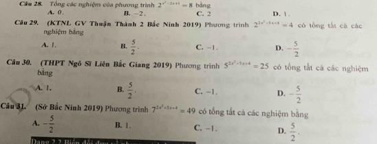 Cầu 28. Tổng các nghiệm của phương trình 2^(x^2)-2x+1=8 bàng
A. 0 , B. - 2. C. 2 D. 1.
Câu 29. (KTNL GV Thuận Thành 2 Bắc Ninh 2019) Phương trình 2^(2x^2)-5x+4=4 có tổng tắt cá các
nghiệm bằng
A. 1. B.  5/2 . C. -1. D. - 5/2 
Câu 30. (THPT Ngô Sĩ Liên Bắc Giang 2019) Phương trình 5^(2x^2)+5x+4=25 có tổng tắt cã các nghiệm
bằng
A. 1. B.  5/2 . C. -1. D. - 5/2 
Câầu 31. (Sở Bắc Ninh 2019) Phương trình 7^(2x^2)+5x+4=49 có tổng tắt cả các nghiệm bằng
A. - 5/2  B. 1. C. -1. D.  5/2 . 
Dang