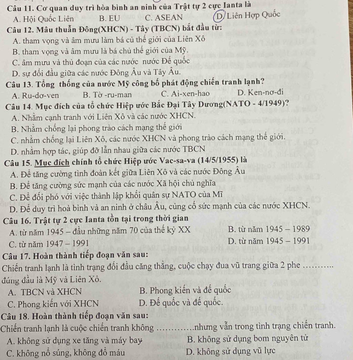 Cơ quan duy trì hòa bình an ninh của Trật tự 2 cực Ianta là
A. Hội Quốc Liên B. EU C. ASEAN D/Liên Hợp Quốc
Câu 12. Mâu thuẫn Đông(XHCN) - Tây (TBCN) bắt đầu từ:
A. tham vọng và âm mưu làm bá củ thế giới của Liên Xô
B. tham vọng và âm mưu là bá chủ thế giới của Mỹ.
C. âm mưu và thủ đoạn của các nước nước Đế quốc
D. sự đối đầu giữa các nước Đông Âu và Tây Âu.
Câu 13. Tổng thống của nước Mỹ công bố phát động chiến tranh lạnh?
A. Ru-dơ-ven B. Tờ -ru-man C. Ai-xen-hao D. Ken-nơ-đi
Câu 14. Mục đích của tổ chức Hiệp ước Bắc Đại Tây Dương(NATO - 4/1949)?
A. Nhằm cạnh tranh với Liên Xô và các nước XHCN.
B. Nhằm chống lại phong trào cách mạng thế giới
C. nhằm chống lại Liên Xô, các nước XHCN và phong trào cách mạng thế giới.
D. nhằm hợp tác, giúp đỡ lẫn nhau giữa các nước TBCN
Câu 15. Mục đích chính tổ chức Hiệp ước Vac-sa-va (14/5/1955) là
A. Để tăng cường tình đoàn kết giữa Liên Xô và các nước Đông Âu
B. Để tăng cường sức mạnh của các nước Xã hội chủ nghĩa
C. Để đối phó với việc thành lập khối quân sự NATO của Mĩ
D. Để duy trì hoà bình và an ninh ở châu overline Au 1, củng cố sức mạnh của các nước XHCN.
Câu 16. Trật tự 2 cực Ianta tồn tại trong thời gian
A. từ năm 1945 - đầu những năm 70 của thế kỷ XX B. từ năm 1945-1989
C. từ năm 1947 - 1991 D. từ năm 1945-1991
Câu 17. Hoàn thành tiếp đoạn văn sau:
Chiến tranh lạnh là tình trạng đối đầu căng thắng, cuộc chạy đua vũ trang giữa 2 phe_
đứng đầu là Mỹ và Liên Xô.
A. TBCN và XHCN B. Phong kiến và đế quốc
C. Phong kiến với XHCN D. Đế quốc và đế quốc.
Câu 18. Hoàn thành tiếp đoạn văn sau:
Chiến tranh lạnh là cuộc chiến tranh không _Anhưng vẫn trong tình trạng chiến tranh.
A. không sử dụng xe tăng và máy bay B. không sử dụng bom nguyên tử
C. không nổ súng, không đồ máu D. không sử dụng vũ lực