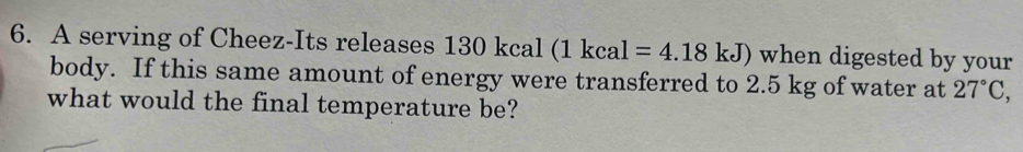 A serving of Cheez-Its releases 130 kcal (1kcal=4.18kJ) when digested by your 
body. If this same amount of energy were transferred to 2.5 kg of water at 27°C, 
what would the final temperature be?