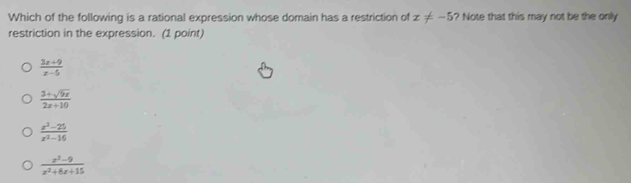Which of the following is a rational expression whose domain has a restriction of x!= -5 ? Note that this may not be the only
restriction in the expression. (1 point)
 (3x+9)/x-5 
 (3+sqrt(9x))/2x+10 
 (x^2-25)/x^2-16 
 (x^2-9)/x^2+8x+15 