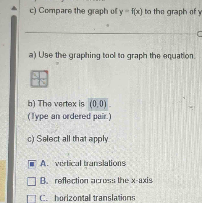 Compare the graph of y=f(x) to the graph of y
_
a) Use the graphing tool to graph the equation.
b) The vertex is (0,0). 
(Type an ordered pair.)
c) Select all that apply.
A. vertical translations
B. reflection across the x-axis
C. horizontal translations