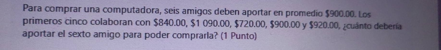 Para comprar una computadora, seis amigos deben aportar en promedío $900.00. Los 
primeros cinco colaboran con $840.00, $1 090.00, $720.00, $900.00 y $920.00, ¿cuánto debería 
aportar el sexto amigo para poder comprarla? (1 Punto)