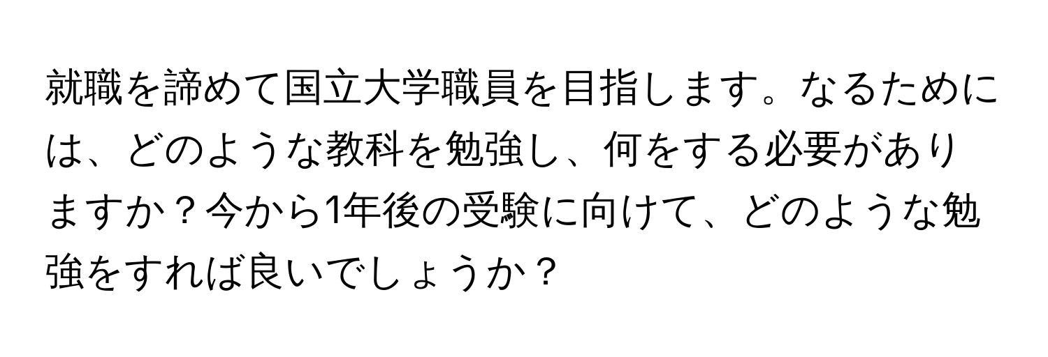 就職を諦めて国立大学職員を目指します。なるためには、どのような教科を勉強し、何をする必要がありますか？今から1年後の受験に向けて、どのような勉強をすれば良いでしょうか？