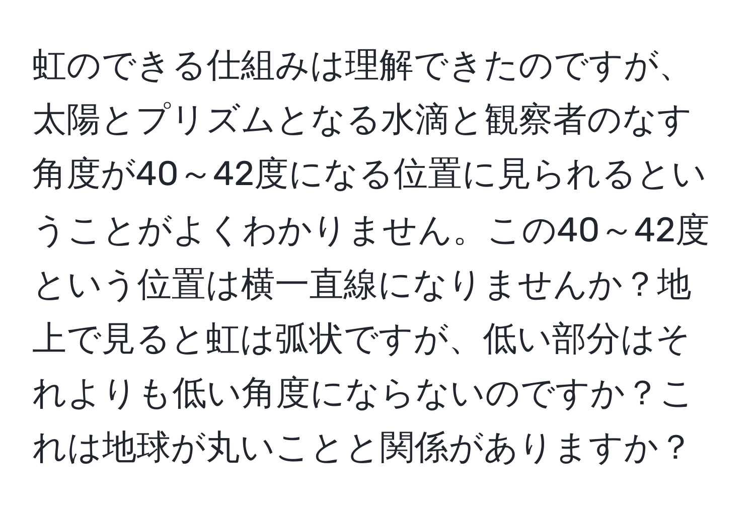 虹のできる仕組みは理解できたのですが、太陽とプリズムとなる水滴と観察者のなす角度が40～42度になる位置に見られるということがよくわかりません。この40～42度という位置は横一直線になりませんか？地上で見ると虹は弧状ですが、低い部分はそれよりも低い角度にならないのですか？これは地球が丸いことと関係がありますか？