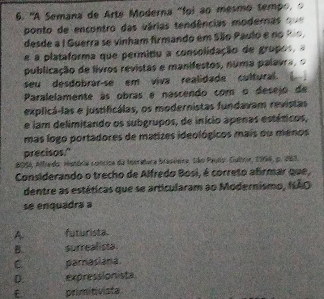 'A Semana de Arte Moderna "foi ão mesmo tempo, o
ponto de encontro das várias tendências modernas que
desde a I Guerra se vinham firmando em São Paulo e no Pão,
e a plataforma que permitiu a consolidação de grupos, 
publicação de livros revistas e manifestos, numa palavra, o
seu desdobrar-se em viva realidade cultural.
Paralelamente às obras e nascendo com o desejo de
explicá-las e justificálas, os modernistas fundavam revistas
e iam delimitando os subgrupos, de início apenas estéticos,
mas logo portadores de matizes ideológicos mais ou menos
precisos."
S05, Alfredo. Hutória concisa da Ineratura brasleira. São Paulo: Cultriu, 1994, p. 283.
Considerando o trecho de Alfredo Bosi, é correto afrmar que,
dentre as estéticas que se articularam ao Modernismo, NÃO
se enquadra a
A
futurista.
B. surreal ista.
C. parnasiana.
D. expressionista.
E. primitivista.