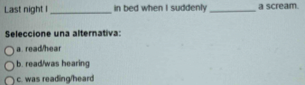 Last night I _in bed when I suddenly _a scream.
Seleccione una alternativa:
a. read/hear
b. read/was hearing
c. was reading/heard