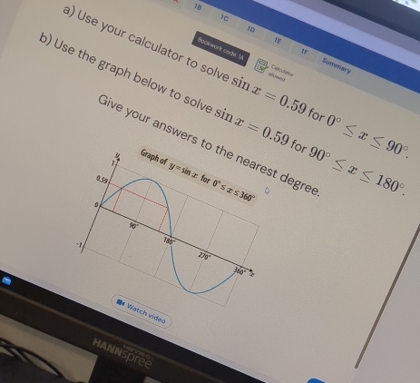 1C
1D
a) Use your calculator to solve sin x=0.59 allowed
1F
TE Sumeary
Bookwork code: V Calculator
b) Use the graph below to solve sin x=0.59 for 90°≤ x≤ 180°.
for 0°≤ x≤ 90°.
Give your answers tst degre
ch video
Hannspree