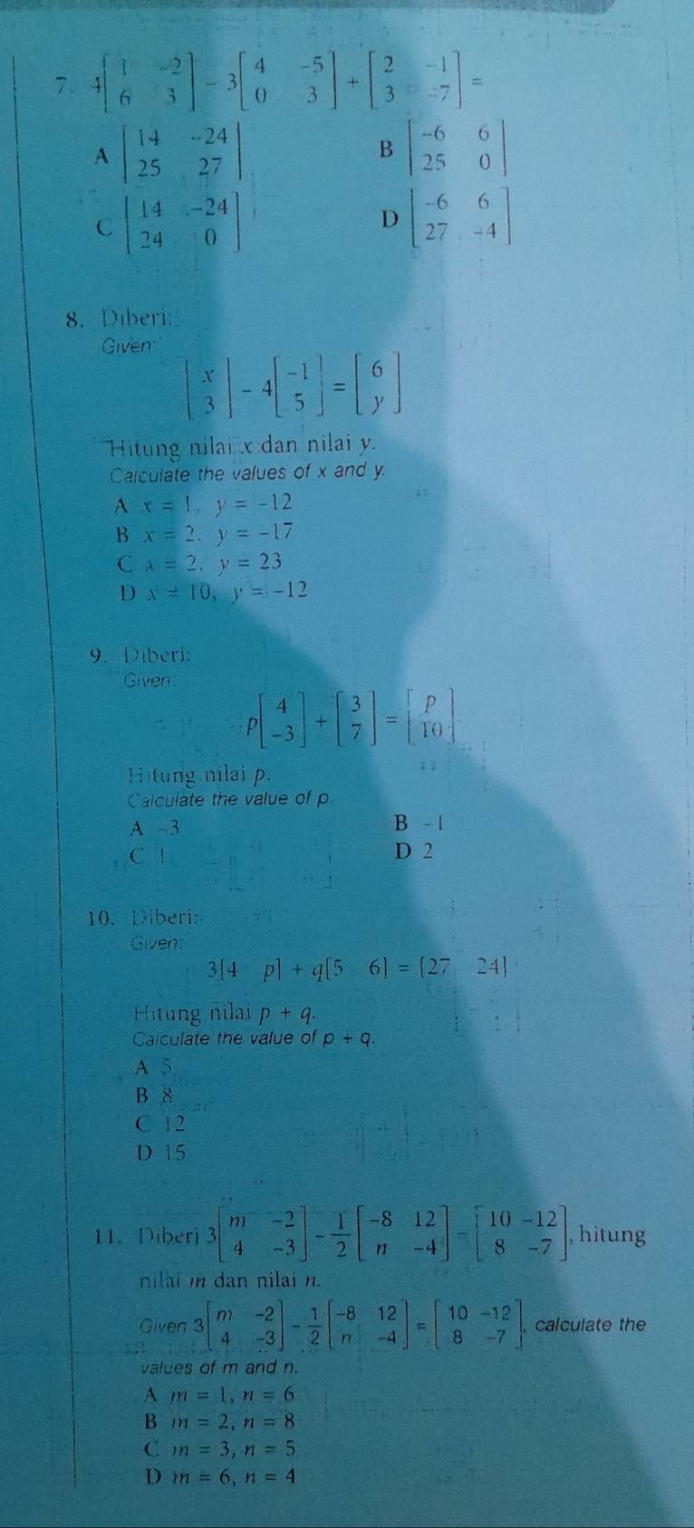 4beginbmatrix 1&-2 6&3endbmatrix -3beginbmatrix 4&-5 0&3endbmatrix +beginbmatrix 2&-1 3&-7endbmatrix =
A beginvmatrix 14&-24 25&27endvmatrix
B beginvmatrix -6&6 25&0endvmatrix
C beginbmatrix 14&-24 24&0endbmatrix
D beginbmatrix -6&6 27&-4endbmatrix
8. Diberi:
Given:
beginbmatrix x 3endbmatrix -4beginbmatrix -1 5endbmatrix =beginbmatrix 6 yendbmatrix
Hitung nilai x dan nilai y.
Calculate the values of x and y.
A x=1,y=-12
B x=2,y=-17
C lambda =2,y=23
D x=10,y=-12
9. Diberi:
Giver
Pbeginbmatrix 4 -3endbmatrix +beginbmatrix 3 7endbmatrix =beginbmatrix p 10endbmatrix
Hitung nilai p.
; ;
Calculate the value of p
A -3 B - |
C 1 D 2
10. Diberi:
Givens
3[4p]+q[5 6]= 27,24
Hitung nilai p+q.
Calculate the value of p+q.
A 5
B 8
C 1 2
D 15
11. Diberi 3beginbmatrix m&-2 4&-3endbmatrix - 1/2 beginbmatrix -8&12 n&-4endbmatrix =beginbmatrix 10&-12 8&-7endbmatrix , hitung
nilai i dan nilai n.
Given 3beginbmatrix m&-2 4&-3endbmatrix - 1/2 beginbmatrix -8&12 n&-4endbmatrix =beginbmatrix 10&-12 8&-7endbmatrix . calculate the
values of m and n.
A m=1,n=6
B m=2,n=8
C m=3,n=5
D m=6,n=4