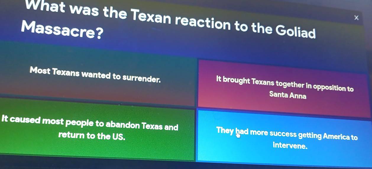 What was the Texan reaction to the Goliad
Massacre?
Most Texans wanted to surrender.
It brought Texans together in opposition to
Santa Anna
It caused most people to abandon Texas and They had more success getting America to
return to the US.
intervene.