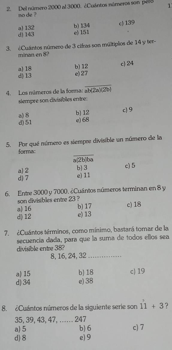 Del número 2000 al 3000. ¿Cuántos números son pero 1
no de ?
a) 132 b) 134 c) 139
d) 143 e) 151
3. ¿Cuántos número de 3 cifras son múltiplos de 14 y ter-
minan en 8?
a) 18 b) 12 c) 24
d) 13 e) 27
_
4. Los números de la forma: overline ab(2a)(2b)
siempre son divisibles entre:
a) 8 b) 12 c) 9
d) 51
e) 68
5. Por qué número es siempre divisible un número de la
_
forma:
a(2b) ba
a) 2 b) 3 c) 5
d) 7 e) 11
6. Entre 3000 y 7000. ¿Cuántos números terminan en 8 y
son divisibles entre 23 ?
a) 16 b) 17 c) 18
d) 12 e) 13
7. ¿Cuántos términos, como mínimo, bastará tomar de la
secuencia dada, para que la suma de todos ellos sea
divisible entre 38?
8, 16, 24, 32 _
a) 15 b) 18 c) 19
d) 34 e) 38
8. ¿Cuántos números de la siguiente serie son dot 1dot 1+3 ?
35, 39, 43, 47, …. 247
a) 5 b) 6 c) 7
d) 8 e) 9