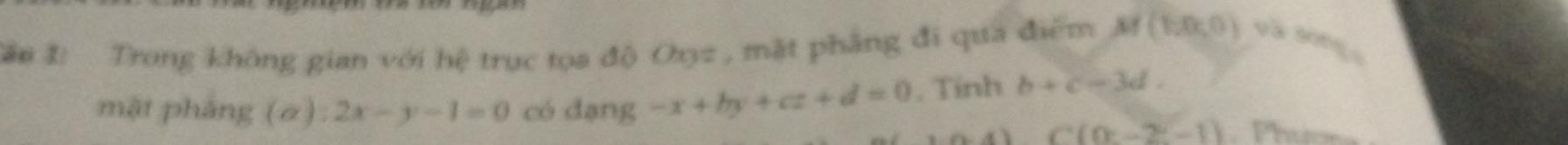 Sâu 1: Trong không gian với hệ trục tọa độ Oxyz , mặt phâng đi qua điểm M(1,0,0) và song 
mặt pháng (a):2x-y-1=0 có dạng -x+by+cz+d=0 , Tính b+c-3d.
C(0≥ -2-1)