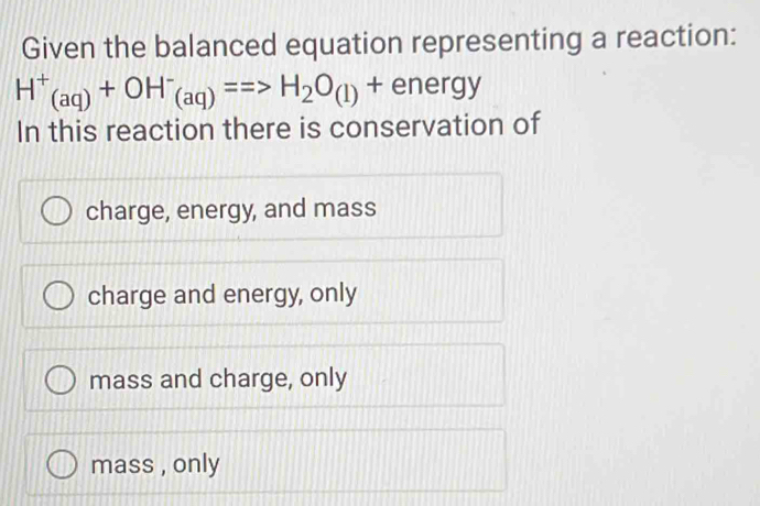 Given the balanced equation representing a reaction:
H^+_(aq)+OH^-_(aq)==>H_2O_(l)+energy
In this reaction there is conservation of
charge, energy, and mass
charge and energy, only
mass and charge, only
mass , only