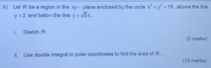 Let R be a region in the xy - plane enclosed by the circle x^2+y^2=16 , above the line
y=2 and below the line y=sqrt(3)x. 
i. Sketch R. 
(2 marks) 
ii. Use double integral in polar coordinates to find the area of R. 
(10 marks)