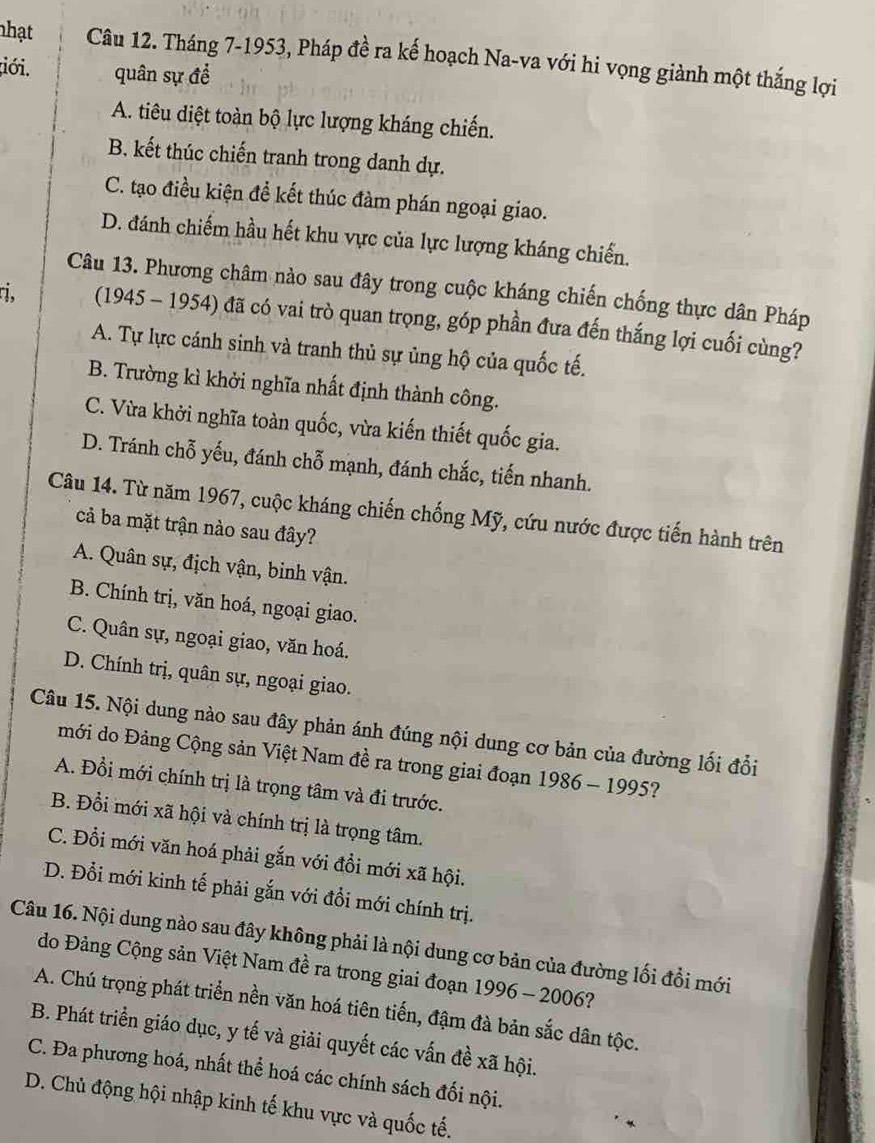 nhạt Câu 12. Tháng 7-1953, Pháp đề ra kế hoạch Na-va với hi vọng giành một thắng lợi
đới. quân sự đề
A. tiêu diệt toàn bộ lực lượng kháng chiến.
B. kết thúc chiến tranh trong danh dự.
C. tạo điều kiện đề kết thúc đàm phán ngoại giao.
D. đánh chiếm hầu hết khu vực của lực lượng kháng chiến.
Câu 13. Phương châm nào sau đây trong cuộc kháng chiến chống thực dân Pháp
ri. (1945 - 1954) đã có vai trò quan trọng, góp phần đưa đến thắng lợi cuối cùng?
A. Tự lực cánh sinh và tranh thủ sự ủng hộ của quốc tế.
B. Trường kì khởi nghĩa nhất định thành công.
C. Vừa khời nghĩa toàn quốc, vừa kiến thiết quốc gia.
D. Tránh chỗ yếu, đánh chỗ mạnh, đánh chắc, tiến nhanh.
Câu 14. Từ năm 1967, cuộc kháng chiến chống Mỹ, cứu nước được tiến hành trên
cả ba mặt trận nào sau đây?
A. Quân sự, địch vận, binh vận.
B. Chính trị, văn hoá, ngoại giao.
C. Quân sự, ngoại giao, văn hoá.
D. Chính trị, quân sự, ngoại giao.
Câu 15. Nội dung nào sau đây phản ánh đúng nội dung cơ bản của đường lối đổi
mới do Đảng Cộng sản Việt Nam đề ra trong giai đoạn 1986 - 1995?
A. Đổi mới chính trị là trọng tâm và đi trước.
B. Đổi mới xã hội và chính trị là trọng tâm.
C. Đổi mới văn hoá phải gắn với đồi mới xã hội.
D. Đổi mới kinh tế phải gắn với đổi mới chính trị.
Câu 16. Nội dung nào sau đây không phải là nội dung cơ bản của đường lối đổi mới
do Đảng Cộng sản Việt Nam đề ra trong giai đoạn 1996 - 2006?
A. Chú trọng phát triển nền văn hoá tiên tiến, đậm đà bản sắc dân tộc.
B. Phát triển giáo dục, y tế và giải quyết các vấn đề xã hội.
C. Đa phương hoá, nhất thể hoá các chính sách đối nội.
D. Chủ động hội nhập kinh tế khu vực và quốc tế.