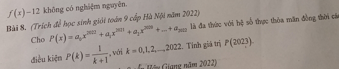 f(x)-12 không có nghiệm nguyên. 
Bài 8. (Trích đề học sinh giỏi toán 9 cấp Hà Nội năm 2022) 
Cho P(x)=a_0x^(2022)+a_1x^(2021)+a_2x^(2020)+...+a_2022 là đa thức với hệ số thực thỏa mãn đồng thời các 
điều kiện P(k)= 1/k+1  , với k=0,1,2,...,2022. Tính giá trị P(2023). 
=n Hậ u Giang năm 2022)